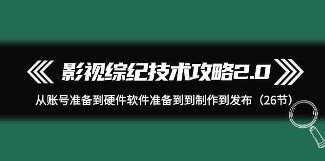 （9633期）影视 综纪技术攻略2.0：从账号准备到硬件软件准备到到制作到发布（26节）-占领资源网