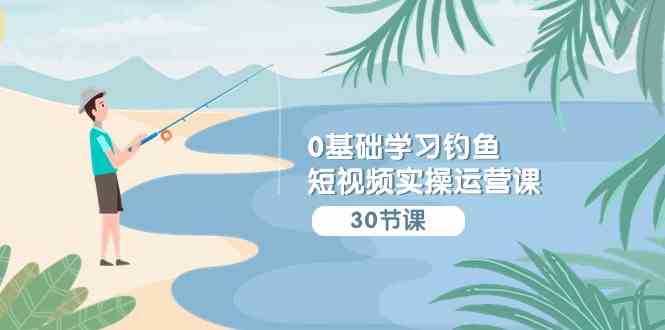 （9672期）0基础学习钓鱼短视频实操运营课：认知篇/定位篇/工具篇/内容篇/运营篇-占领资源网