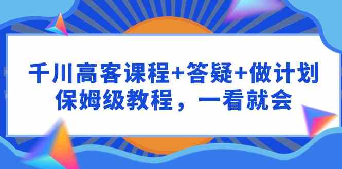 （9664期）千川 高客课程+答疑+做计划，保姆级教程，一看就会-占领资源网