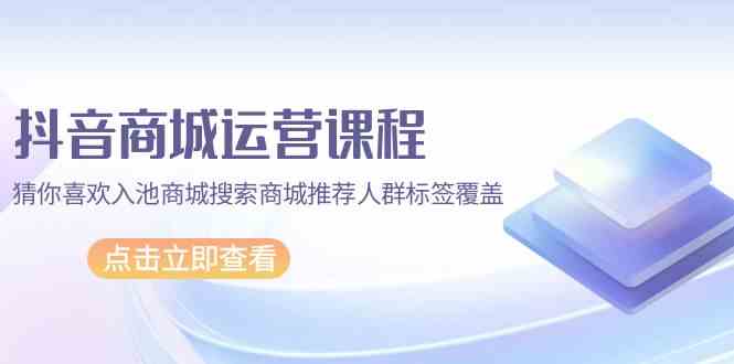 （9771期）抖音商城 运营课程，猜你喜欢入池商城搜索商城推荐人群标签覆盖（67节课）-占领资源网
