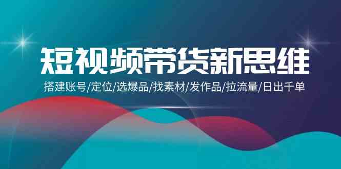 （9837期）短视频带货新思维：搭建账号/定位/选爆品/找素材/发作品/拉流量/日出千单-占领资源网