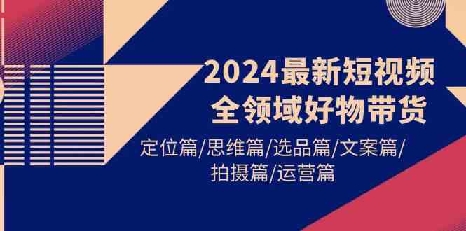 （9818期）2024最新短视频全领域好物带货 定位篇/思维篇/选品篇/文案篇/拍摄篇/运营篇-占领资源网