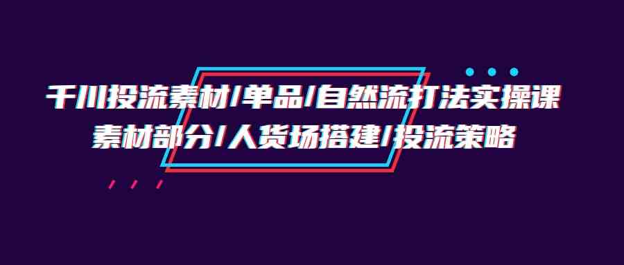 （9908期）千川投流素材/单品/自然流打法实操培训班，素材部分/人货场搭建/投流策略-占领资源网
