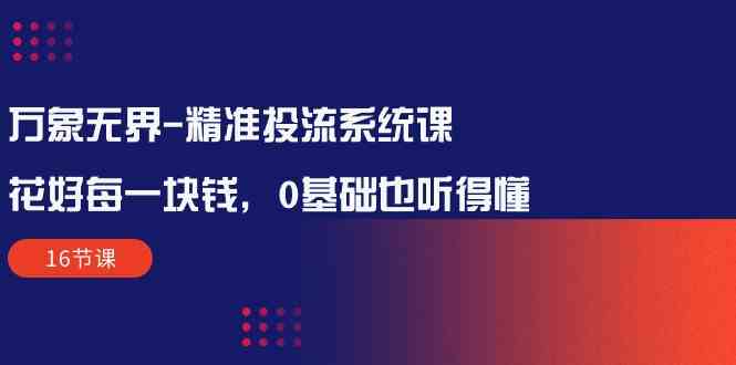 （10184期）万象无界-精准投流系统课：花好 每一块钱，0基础也听得懂（16节课）-占领资源网