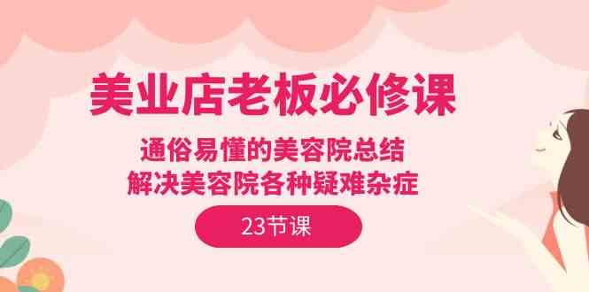 （9986期）美业店老板必修课：通俗易懂的美容院总结，解决美容院各种疑难杂症（23节）-占领资源网