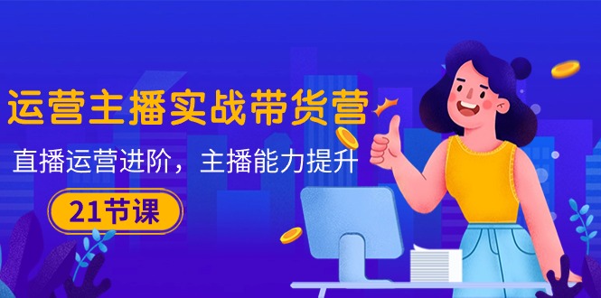 （10511期）运营主播·实战带货营：直播运营 进阶，主播 能力提升（21节课）-占领资源网
