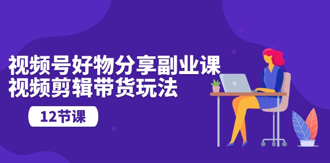 （10316期）视频号好物分享副业课，视频剪辑带货玩法（12节课）-占领资源网