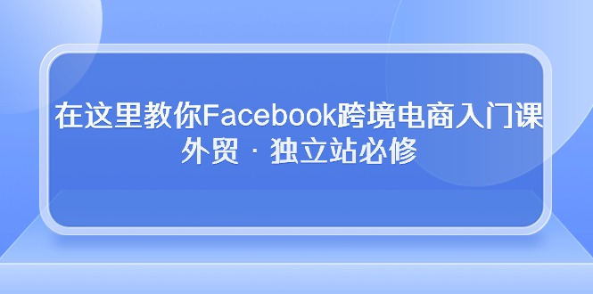 （10259期）在这里教你Facebook跨境电商入门课，外贸·独立站必修-占领资源网