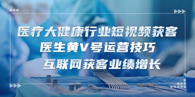 （10564期）医疗 大健康行业短视频获客：医生黄V号运营技巧  互联网获客业绩增长-15节-占领资源网