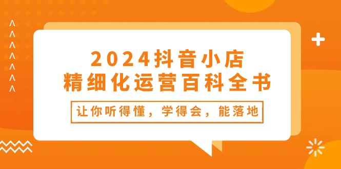 （10850期）2024抖音小店-精细化运营百科全书：让你听得懂，学得会，能落地（34节课）-占领资源网