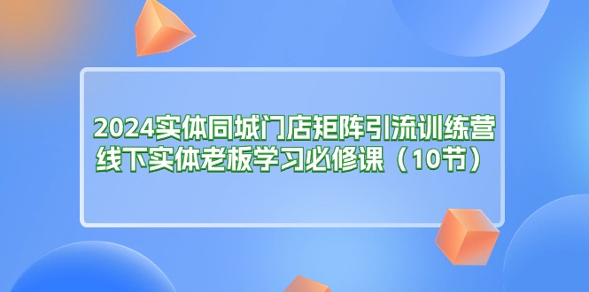 （11258期）2024实体同城门店矩阵引流训练营，线下实体老板学习必修课（10节）-占领资源网