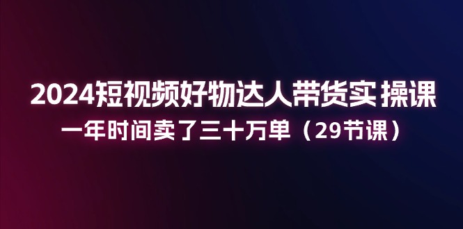 （11289期）2024短视频好物达人带货实操课：一年时间卖了三十万单（29节课）-占领资源网
