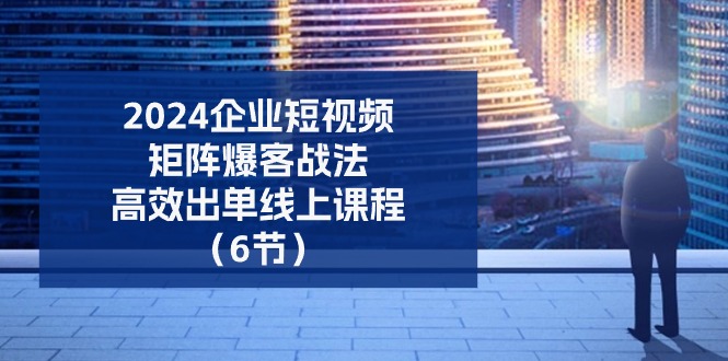 （11285期）2024企业-短视频-矩阵 爆客战法，高效出单线上课程（6节）-占领资源网