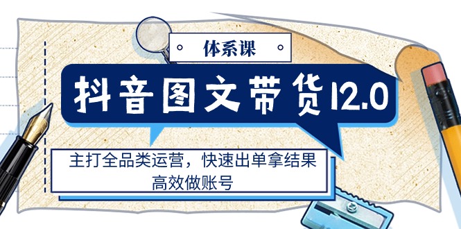 （11276期）抖音图文带货12.0体系课，主打全品类运营，快速出单拿结果，高效做账号-占领资源网
