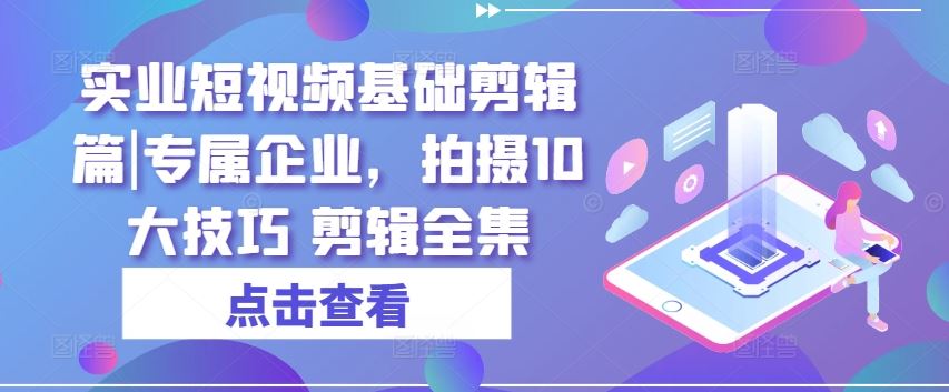 实业短视频基础剪辑篇|专属企业，拍摄10大技巧 剪辑全集-占领资源网