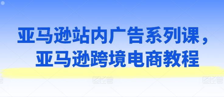 亚马逊站内广告系列课，亚马逊跨境电商教程-占领资源网