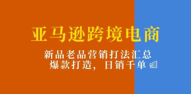 亚马逊跨境电商：新品老品营销打法汇总，爆款打造，日销千单-占领资源网