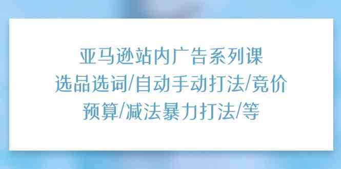 亚马逊站内广告系列课：选品选词/自动手动打法/竞价预算/减法暴力打法/等-占领资源网