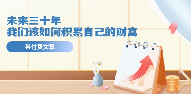 （11480期）某公众号付费文《未来三十年，我们该如何积累自己的财富》-占领资源网