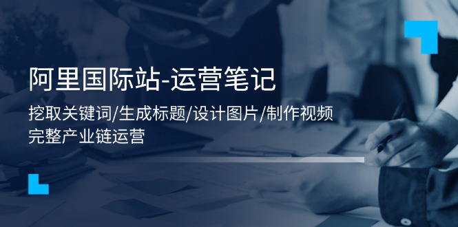 （11508期）阿里国际站-运营笔记：挖取关键词/生成标题/设计图片/制作视频/56节课-占领资源网