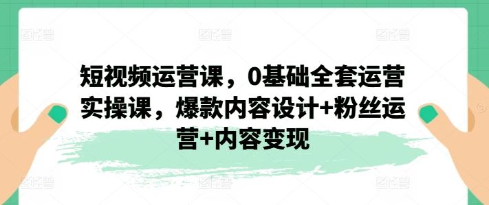 短视频运营课，0基础全套运营实操课，爆款内容设计+粉丝运营+内容变现-占领资源网