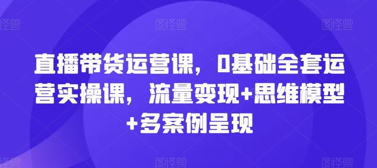 直播带货运营课，0基础全套运营实操课，流量变现+思维模型+多案例呈现-占领资源网
