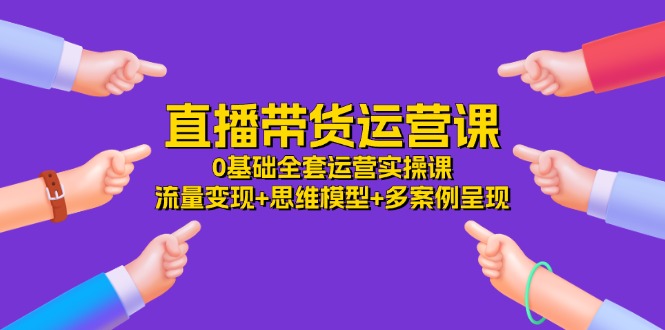 （11513期）直播带货运营课，0基础全套运营实操课 流量变现+思维模型+多案例呈现-34节-占领资源网