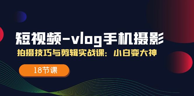 短视频vlog手机摄影拍摄技巧与剪辑实战课，小白变大神（18节课）-占领资源网