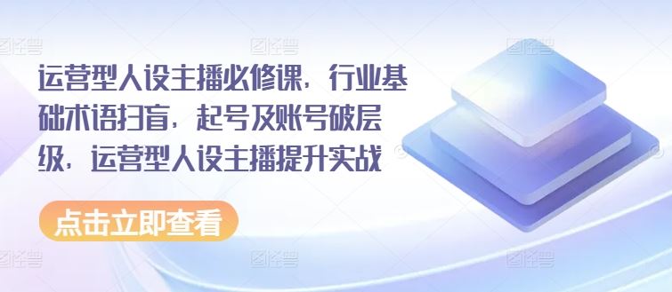 运营型人设主播必修课，行业基础术语扫盲，起号及账号破层级，运营型人设主播提升实战-占领资源网