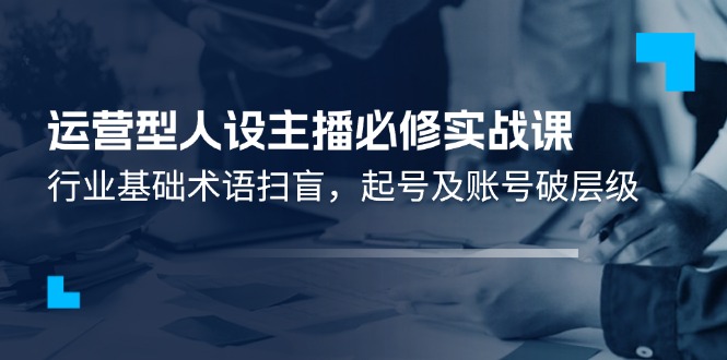 （11605期）运营型·人设主播必修实战课：行业基础术语扫盲，起号及账号破层级-占领资源网