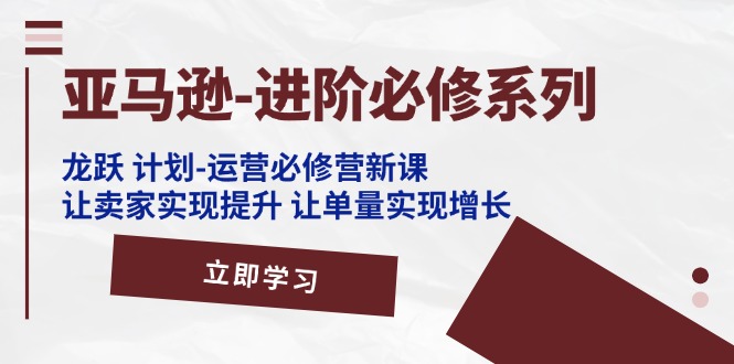 （11623期）亚马逊-进阶必修系列，龙跃 计划-运营必修营新课，让卖家实现提升 让单…-占领资源网