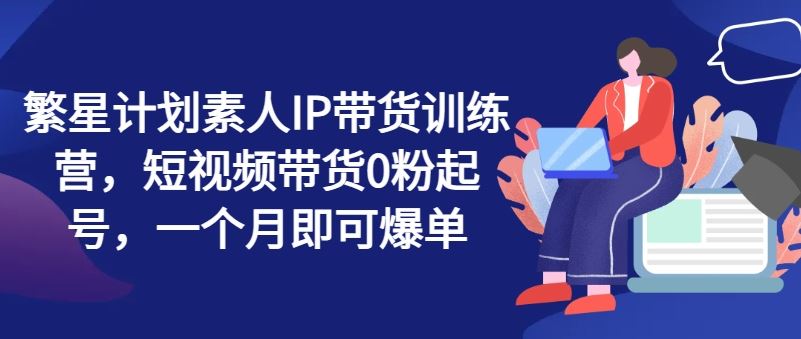 繁星计划素人IP带货训练营，短视频带货0粉起号，一个月即可爆单-占领资源网