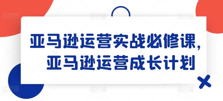 亚马逊运营实战必修课，亚马逊运营成长计划-占领资源网