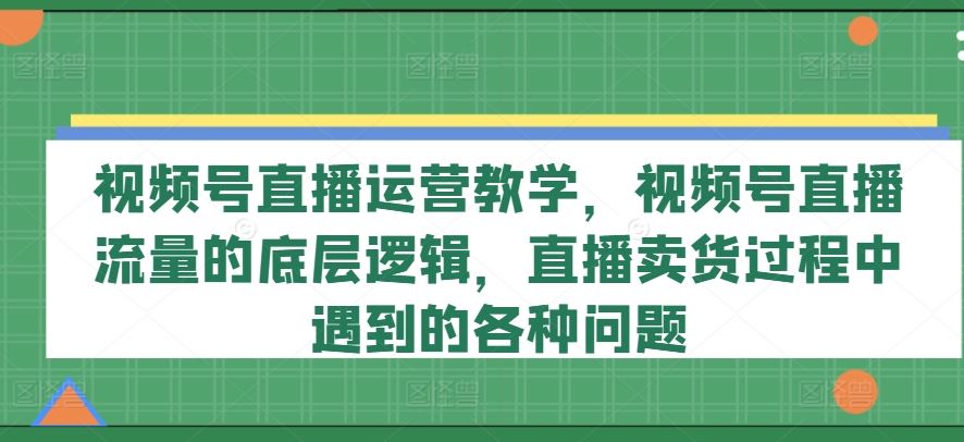 视频号直播运营教学，视频号直播流量的底层逻辑，直播卖货过程中遇到的各种问题-占领资源网