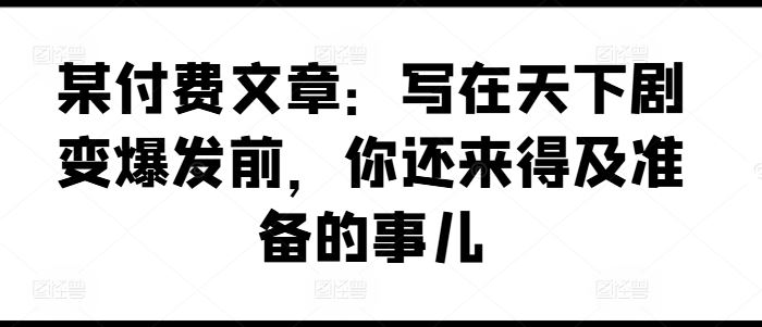 某付费文章：写在天下剧变爆发前，你还来得及准备的事儿-占领资源网