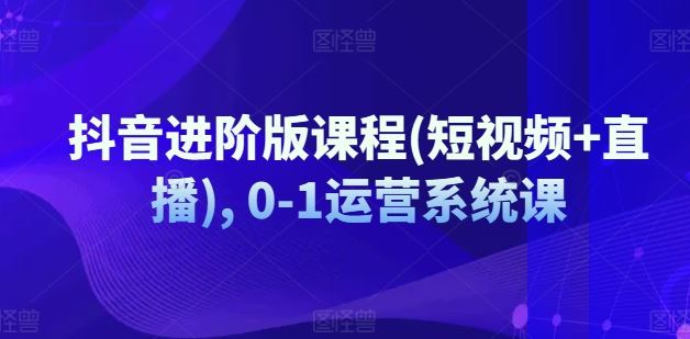 抖音进阶版课程(短视频+直播), 0-1运营系统课-占领资源网