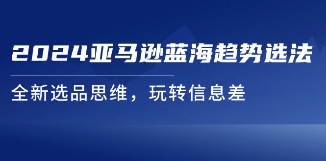 （11703期）2024亚马逊蓝海趋势选法，全新选品思维，玩转信息差-占领资源网