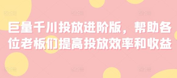 巨量千川投放进阶版，帮助各位老板们提高投放效率和收益-占领资源网