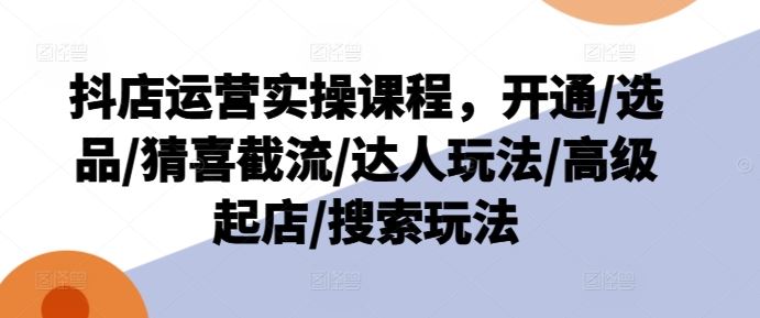 抖店运营实操课程，开通/选品/猜喜截流/达人玩法/高级起店/搜索玩法-占领资源网