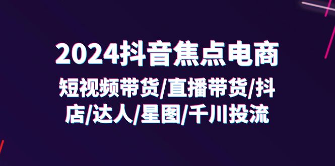 （11794期）2024抖音-焦点电商：短视频带货/直播带货/抖店/达人/星图/千川投流/32节课-占领资源网