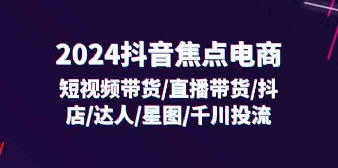 2024抖音焦点电商：短视频带货/直播带货/抖店/达人/星图/千川投流/32节课-占领资源网