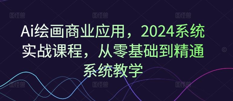 Ai绘画商业应用，2024系统实战课程，从零基础到精通系统教学-占领资源网