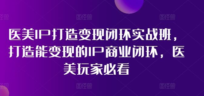 医美IP打造变现闭环实战班，打造能变现的IP商业闭环，医美玩家必看!-占领资源网