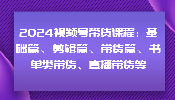 2024视频号带货课程：基础篇、剪辑篇、带货篇、书单类带货、直播带货等-占领资源网