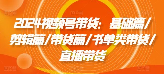 2024视频号带货：基础篇/剪辑篇/带货篇/书单类带货/直播带货-占领资源网