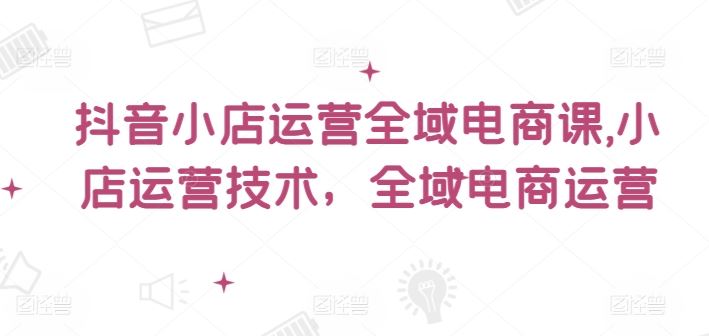 抖音小店运营全域电商课，​小店运营技术，全域电商运营-占领资源网