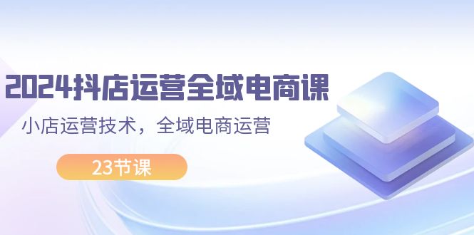 （11898期）2024抖店运营-全域电商课，小店运营技术，全域电商运营（23节课）-占领资源网