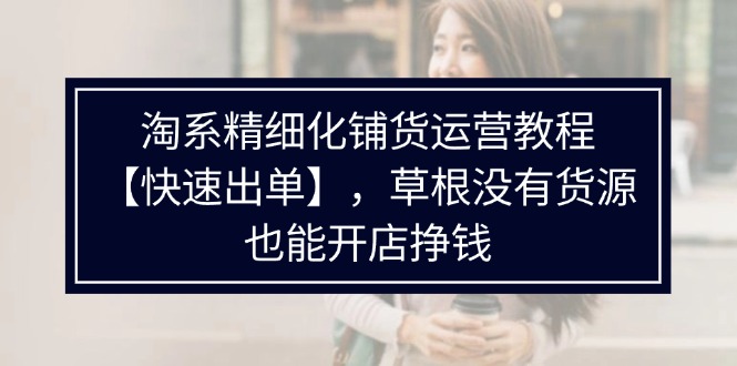 （11937期）淘系精细化铺货运营教程【快速出单】，草根没有货源，也能开店挣钱-占领资源网