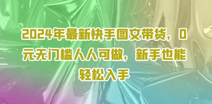 2024年最新快手图文带货，0元无门槛人人可做，新手也能轻松入手-占领资源网