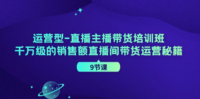 运营型直播主播带货培训班，千万级的销售额直播间带货运营秘籍（9节课）-占领资源网